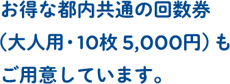 お得な都内共通の回数券（大人用・10枚 5,000円）もご用意しています。