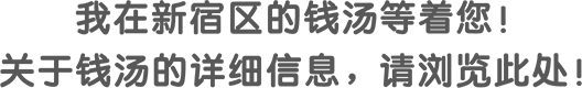 我在新宿区的钱汤等着您！ 关于钱汤的详细信息，请浏览此处！