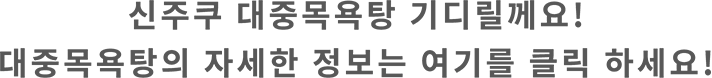 신주쿠 대중목욕탕 기디릴께요! 대중목욕탕의 자세한 정보는 여기를 클릭 하세요!