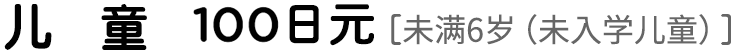儿童100日元 ［未满6岁（未入学儿童）］