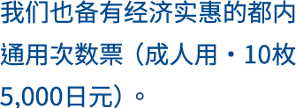 我们也备有经济实惠的都内通用次数票（成人用・10枚4700日元）。